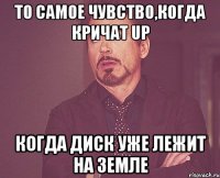 то самое чувство,когда кричат up когда диск уже лежит на земле