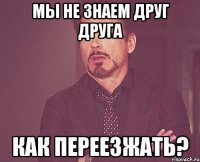 мы не знаем друг друга как переезжать?