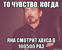 то чувство, когда яна смотрит хауса в 100500 раз