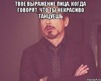 твое выражение лица, когда говорят, что ты некрасиво танцуешь 