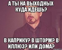 а ты на выходных куда идешь? в каприку? в шторм? в иллюз? или дома?