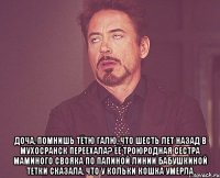  доча, помнишь тётю галю, что шесть лет назад в мухосранск переехала? её троюродная сестра маминого свояка по папиной линии бабушкиной тетки сказала, что у кольки кошка умерла