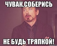 чувак,соберись не будь тряпкой!