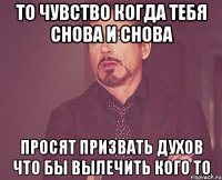 то чувство когда тебя снова и снова просят призвать духов что бы вылечить кого то