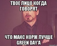 твое лицо когда говорят что макс корж лучше green day'a