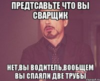 предтсавьте что вы сварщик нет,вы водитель,вообщем вы спаяли две трубы