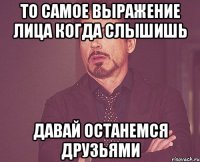 то самое выражение лица когда слышишь давай останемся друзьями