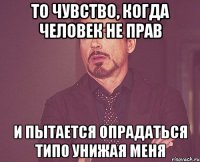 то чувство, когда человек не прав и пытается опрадаться типо унижая меня