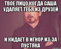 твое лицо,когда саша удаляет тебя из друзей и кидает в игнор из-за пустяка