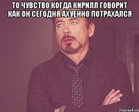 то чувство когда кирилл говорит как он сегодня ахуенно потрахался 