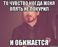 то чувство когда женя опять не покурил и обижается