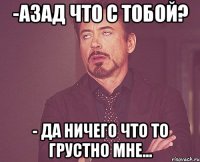 -азад что с тобой? - да ничего что то грустно мне...