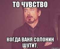 то чувство когда ваня солонин шутит.