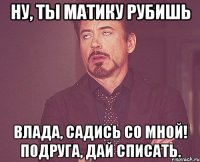 ну, ты матику рубишь влада, садись со мной! подруга, дай списать.