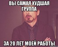 вы самая худшая группа за 20 лет моей работы