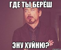 где ты берёш эну хуйню?