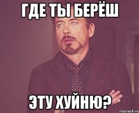 где ты берёш эту хуйню?