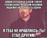 давай сегодня не будем, у меня голова болит, а ты сам подумай, уйди мне надо побыть одной я тебе не нравлюсь, ты стал другим.