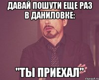 давай пошути еще раз в даниловке: "ты приехал"