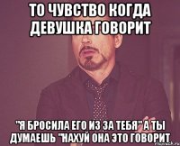 то чувство когда девушка говорит "я бросила его из за тебя" а ты думаешь "нахуй она это говорит