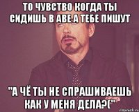 то чувство когда ты сидишь в аве а тебе пишут "а чё ты не спрашиваешь как у меня дела?("