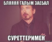 бляяяя галым заебал суреттеримен