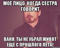 моё лицо, когда сестра говорит ваня, ты не убрал живот ещё с прошлого лета!