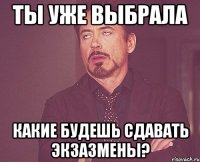 ты уже выбрала какие будешь сдавать экзазмены?