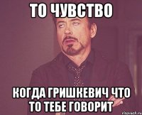 то чувство когда гришкевич что то тебе говорит