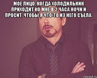 мое лицо, когда холодильник приходит ко мне в 2 часа ночи и просит, чтобы я что-то из него съела. 