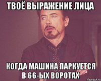 твоё выражение лица когда машина паркуется в 66-ыx воротаx