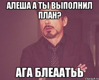 алеша а ты выполнил план? ага блеаатьь