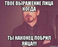 твое выражение лица когда ты наконец побрил яйца!!!