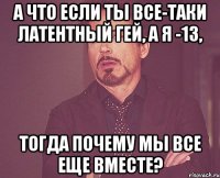 а что если ты все-таки латентный гей, а я -13, тогда почему мы все еще вместе?