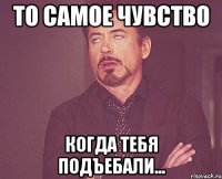 то самое чувство когда тебя подъебали...