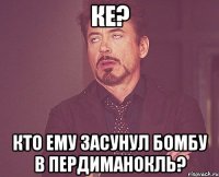 ке? кто ему засунул бомбу в пердиманокль?