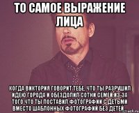 то самое выражение лица когда виктория говорит тебе, что ты разрушил идею города и обездолил сотни семей,из-за того что ты поставил фотографии с детьми вместо шаблонных фотографий без детей...