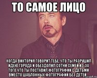 то самое лицо когда виктория говорит тебе, что ты разрушил идею города и обездолил сотни семей,из-за того что ты поставил фотографии с детьми вместо шаблонных фотографий без детей...