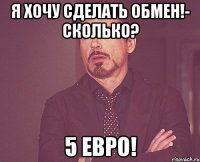 я хочу сделать обмен!- сколько? 5 евро!