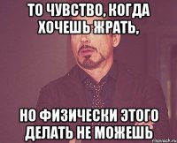 то чувство, когда хочешь жрать, но физически этого делать не можешь