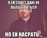 я ей совет даю не выебываться но ей насрать...