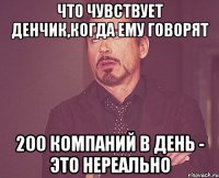 что чувствует денчик,когда ему говорят 200 компаний в день - это нереально