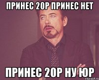 принес 20р принес нет принес 20р ну юр