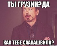 ты грузин?да как тебе саакашвили?