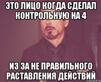 это лицо когда сделал контрольную на 4 из за не правильного раставления действий