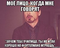 моё лицо, когда мне говорят "зачем тебе училище, ты же итак хорошо на фортепиано играешь"