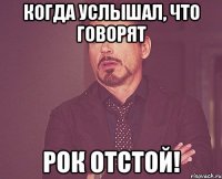 когда услышал, что говорят рок отстой!