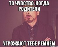 то чувство, когда родители угрожают тебе ремнём