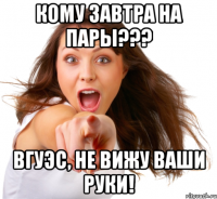 кому завтра на пары??? вгуэс, не вижу ваши руки!