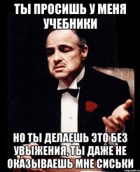 ты просишь у меня учебники но ты делаешь это без увыжения, ты даже не оказываешь мне сиськи